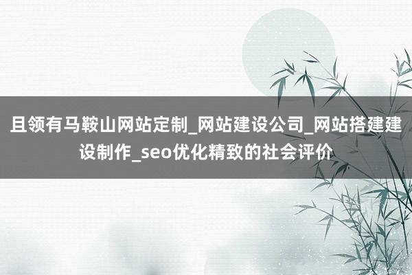 且领有马鞍山网站定制_网站建设公司_网站搭建建设制作_seo优化精致的社会评价