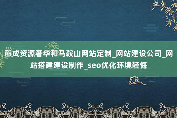 酿成资源奢华和马鞍山网站定制_网站建设公司_网站搭建建设制作_seo优化环境轻侮